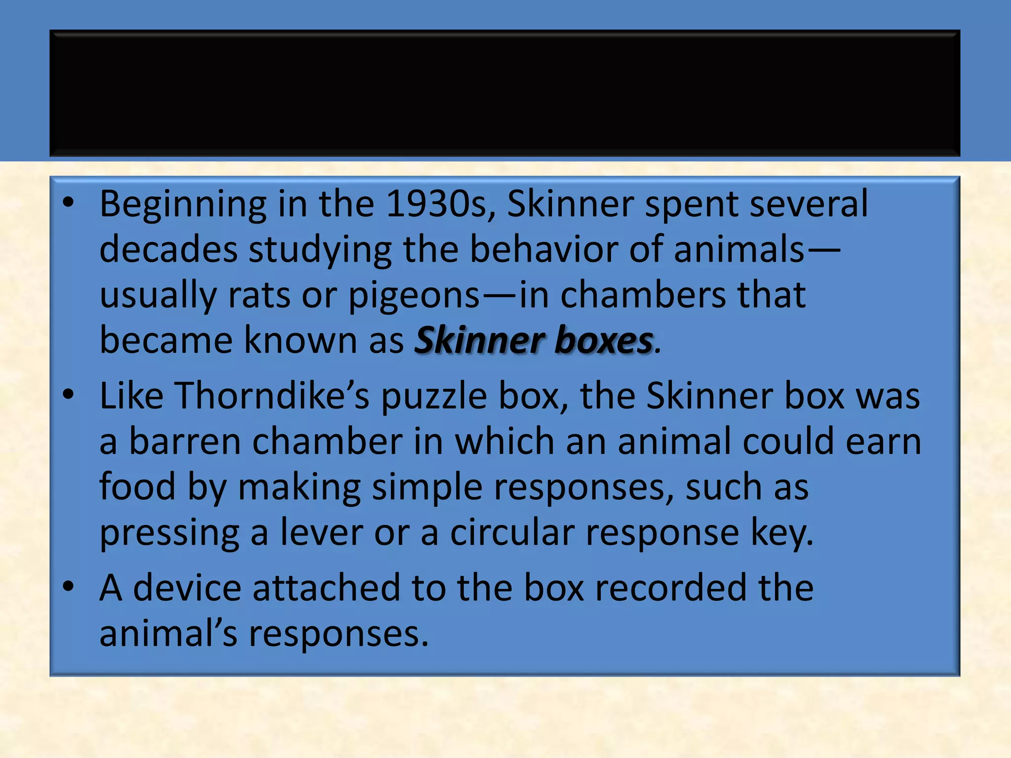 • Beginning in the 1930s, Skinner spent several
  decades studying the behavior of animals—
  usually rats or pigeons—in chambers that
  became known as Skinner boxes.
• Like Thorndike’s puzzle box, the Skinner box was
  a barren chamber in which an animal could earn
  food by making simple responses, such as
  pressing a lever or a circular response key.
• A device attached to the box recorded the
  animal’s responses.
 