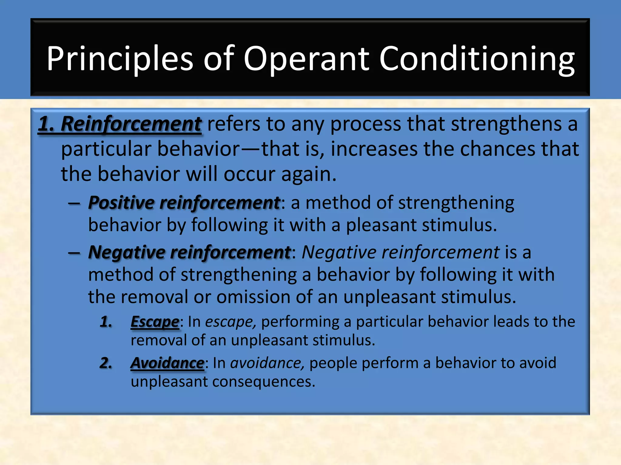 Principles of Operant Conditioning
1. Reinforcement refers to any process that strengthens a
   particular behavior—that is, increases the chances that
   the behavior will occur again.
   – Positive reinforcement: a method of strengthening
     behavior by following it with a pleasant stimulus.
   – Negative reinforcement: Negative reinforcement is a
     method of strengthening a behavior by following it with
     the removal or omission of an unpleasant stimulus.
      1.   Escape: In escape, performing a particular behavior leads to the
           removal of an unpleasant stimulus.
      2.   Avoidance: In avoidance, people perform a behavior to avoid
           unpleasant consequences.
 