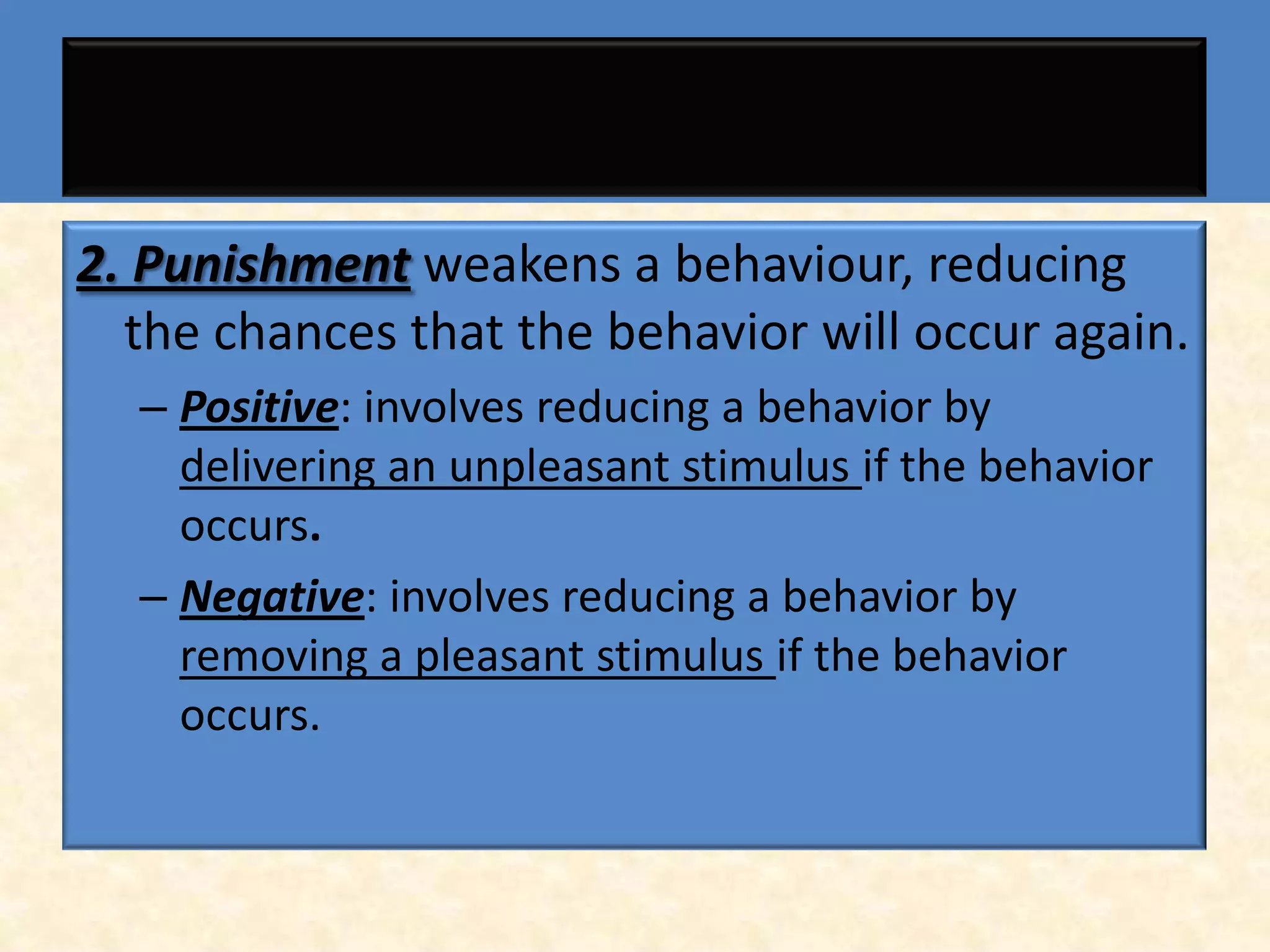 2. Punishment weakens a behaviour, reducing
  the chances that the behavior will occur again.
  – Positive: involves reducing a behavior by
    delivering an unpleasant stimulus if the behavior
    occurs.
  – Negative: involves reducing a behavior by
    removing a pleasant stimulus if the behavior
    occurs.
 