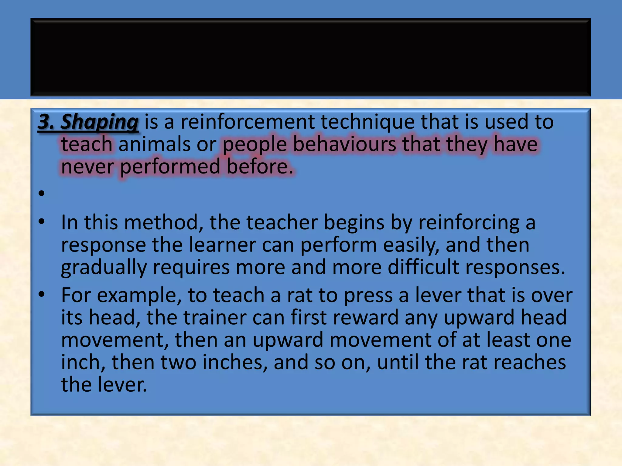 3. Shaping is a reinforcement technique that is used to
   teach animals or people behaviours that they have
   never performed before.
•
• In this method, the teacher begins by reinforcing a
   response the learner can perform easily, and then
   gradually requires more and more difficult responses.
• For example, to teach a rat to press a lever that is over
   its head, the trainer can first reward any upward head
   movement, then an upward movement of at least one
   inch, then two inches, and so on, until the rat reaches
   the lever.
 