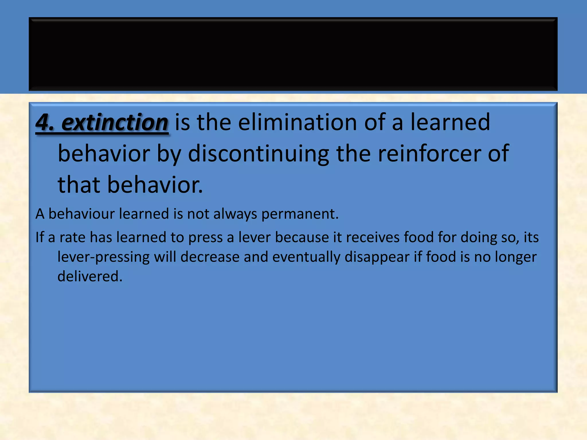 4. extinction is the elimination of a learned
  behavior by discontinuing the reinforcer of
  that behavior.
A behaviour learned is not always permanent.
If a rate has learned to press a lever because it receives food for doing so, its
    lever-pressing will decrease and eventually disappear if food is no longer
    delivered.
 