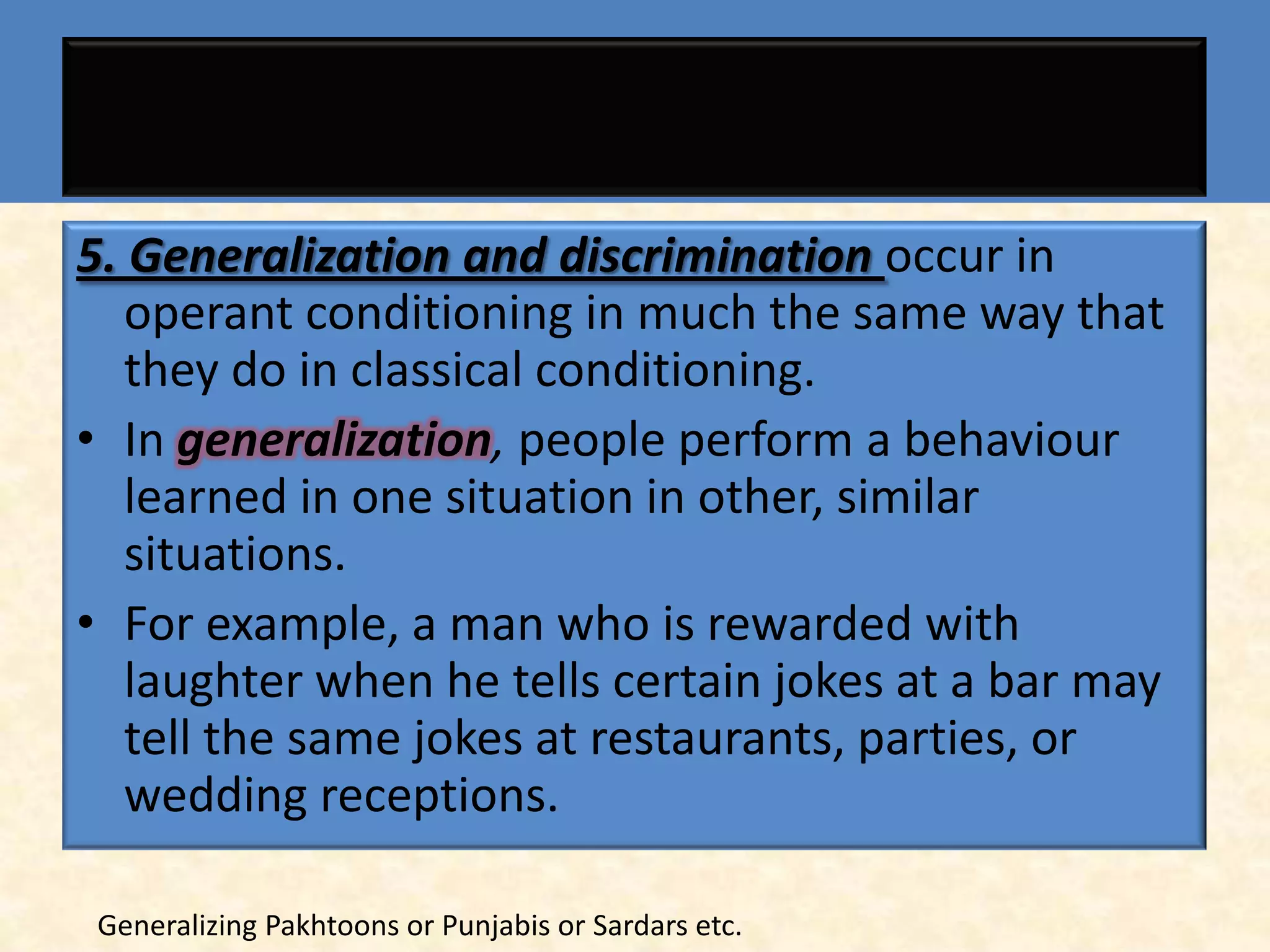 5. Generalization and discrimination occur in
   operant conditioning in much the same way that
   they do in classical conditioning.
• In generalization, people perform a behaviour
   learned in one situation in other, similar
   situations.
• For example, a man who is rewarded with
   laughter when he tells certain jokes at a bar may
   tell the same jokes at restaurants, parties, or
   wedding receptions.

 Generalizing Pakhtoons or Punjabis or Sardars etc.
 