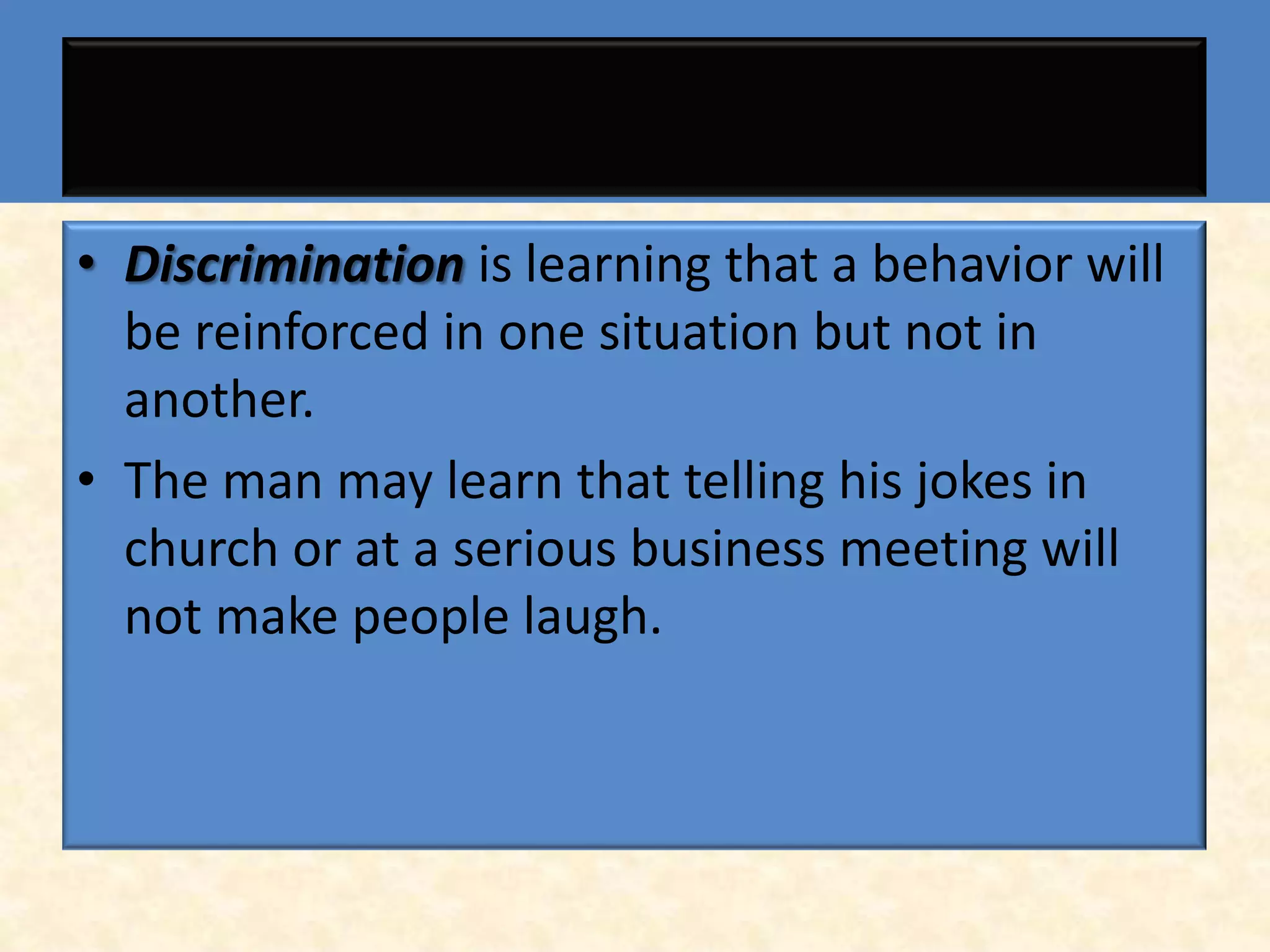 • Discrimination is learning that a behavior will
  be reinforced in one situation but not in
  another.
• The man may learn that telling his jokes in
  church or at a serious business meeting will
  not make people laugh.
 