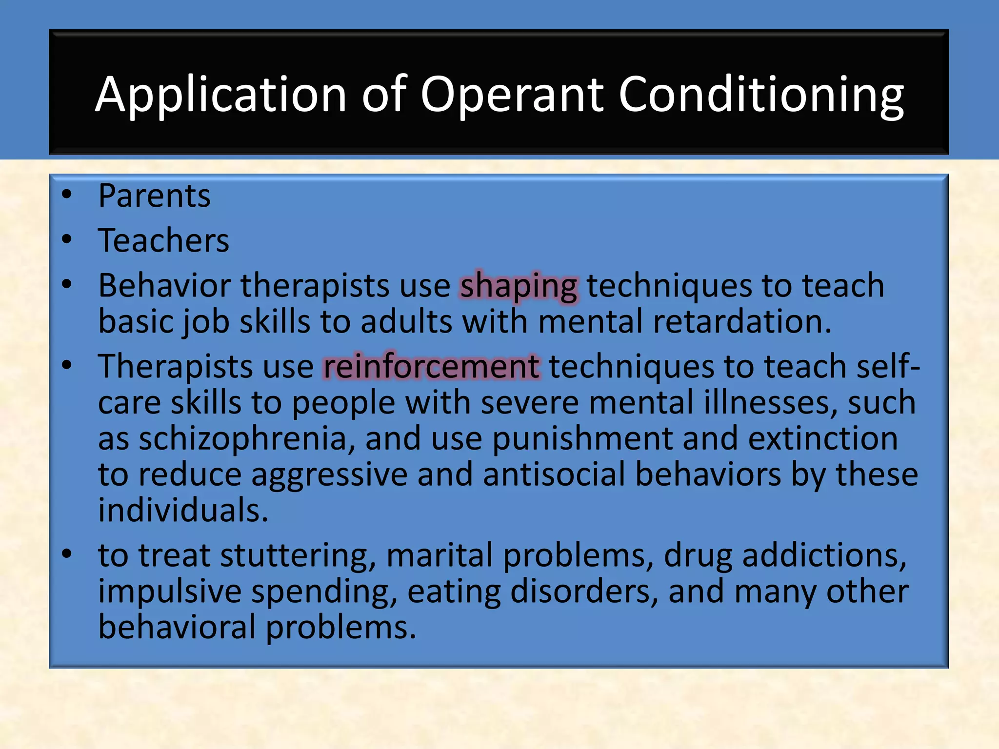 Application of Operant Conditioning
• Parents
• Teachers
• Behavior therapists use shaping techniques to teach
  basic job skills to adults with mental retardation.
• Therapists use reinforcement techniques to teach self-
  care skills to people with severe mental illnesses, such
  as schizophrenia, and use punishment and extinction
  to reduce aggressive and antisocial behaviors by these
  individuals.
• to treat stuttering, marital problems, drug addictions,
  impulsive spending, eating disorders, and many other
  behavioral problems.
 