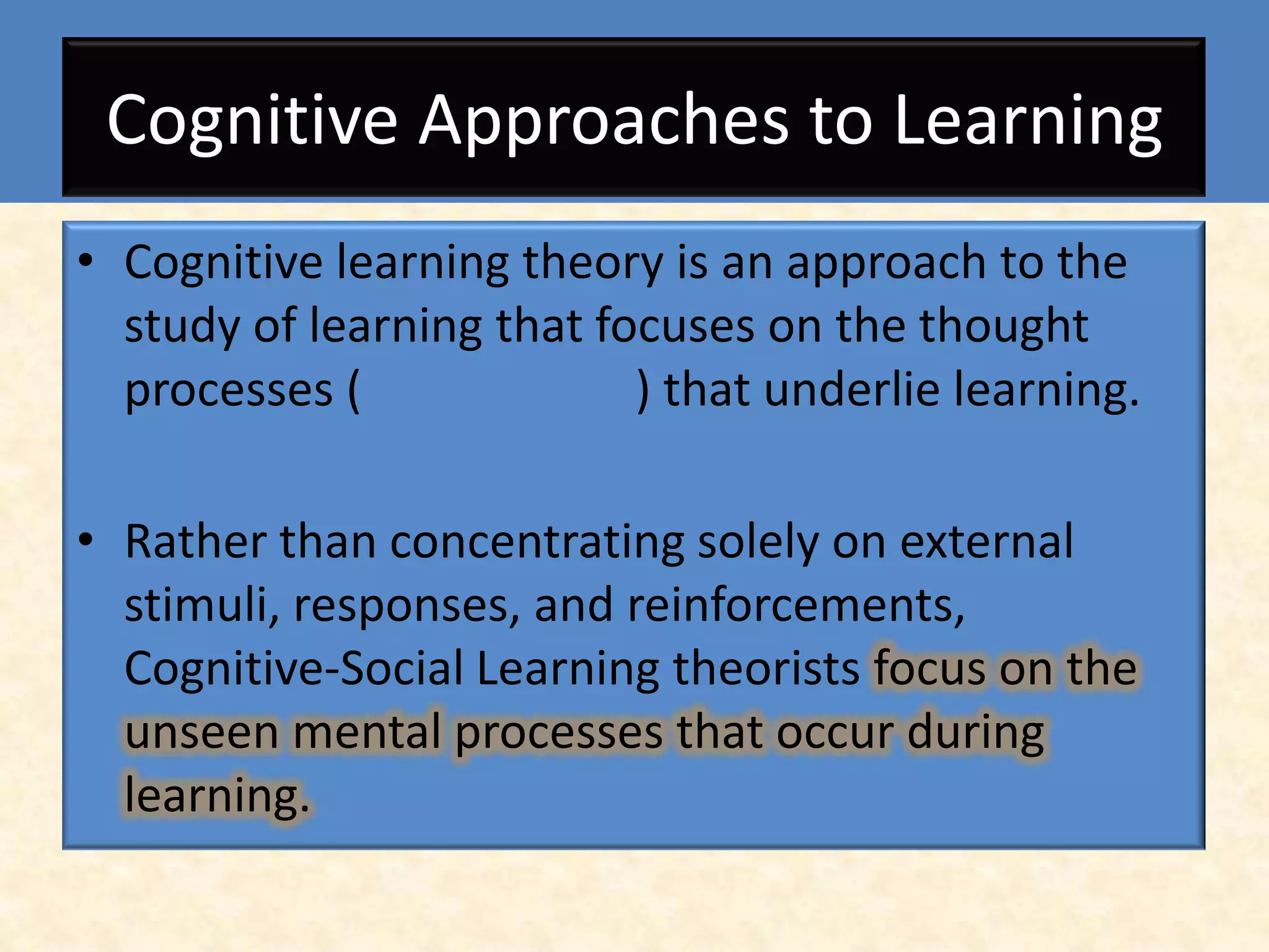 Cognitive Approaches to Learning
• Cognitive learning theory is an approach to the
  study of learning that focuses on the thought
  processes (              ) that underlie learning.

• Rather than concentrating solely on external
  stimuli, responses, and reinforcements,
  Cognitive-Social Learning theorists focus on the
  unseen mental processes that occur during
  learning.
 
