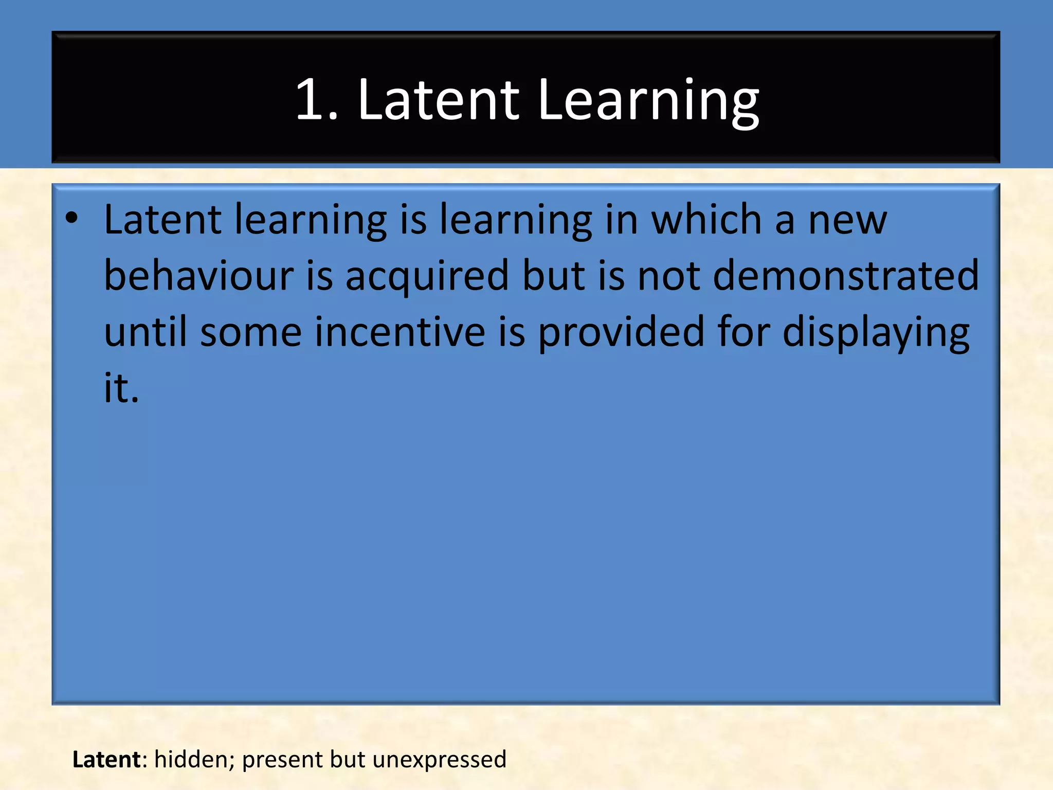 1. Latent Learning
• Latent learning is learning in which a new
  behaviour is acquired but is not demonstrated
  until some incentive is provided for displaying
  it.




Latent: hidden; present but unexpressed
 