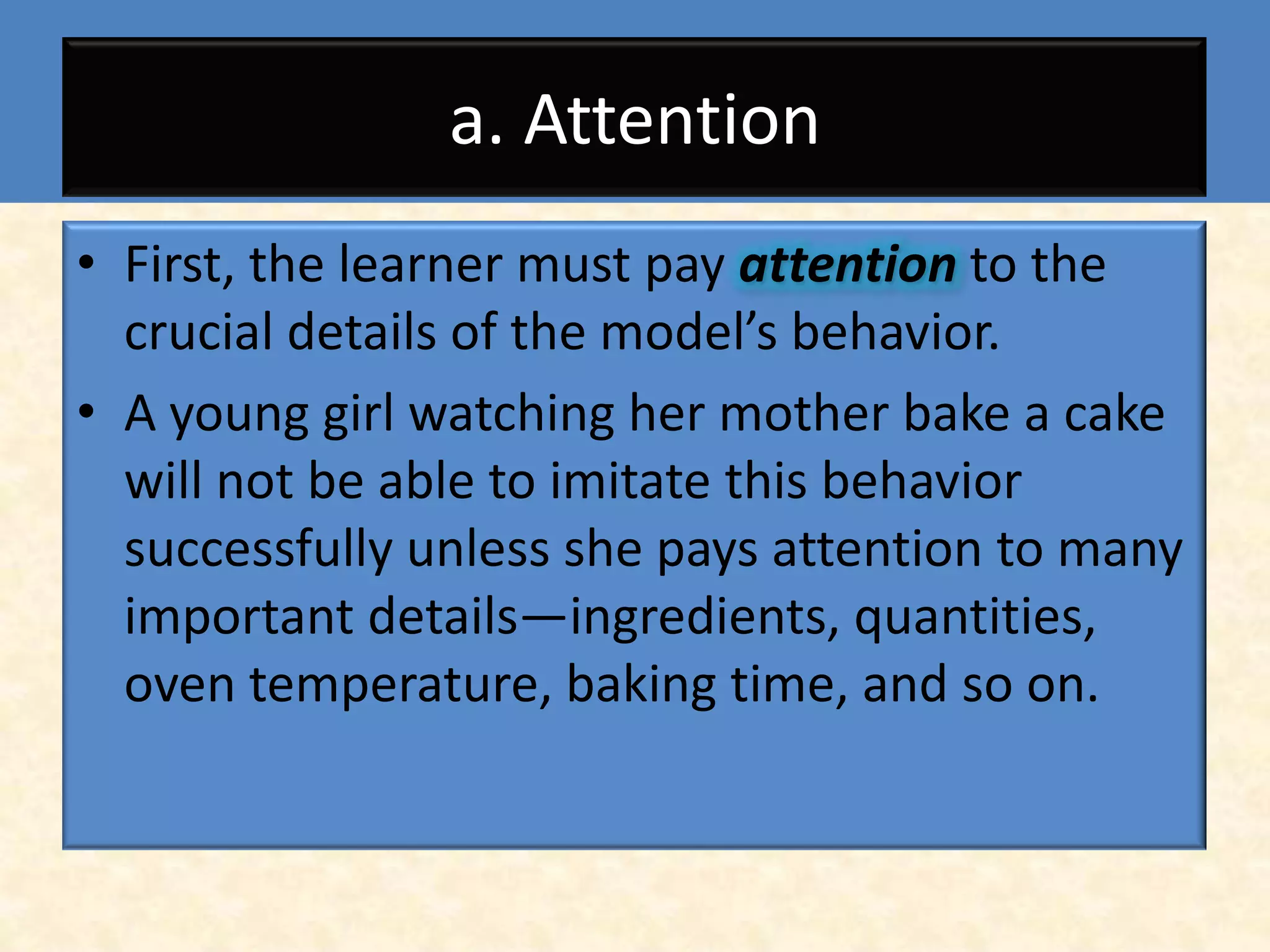 a. Attention
• First, the learner must pay attention to the
  crucial details of the model’s behavior.
• A young girl watching her mother bake a cake
  will not be able to imitate this behavior
  successfully unless she pays attention to many
  important details—ingredients, quantities,
  oven temperature, baking time, and so on.
 