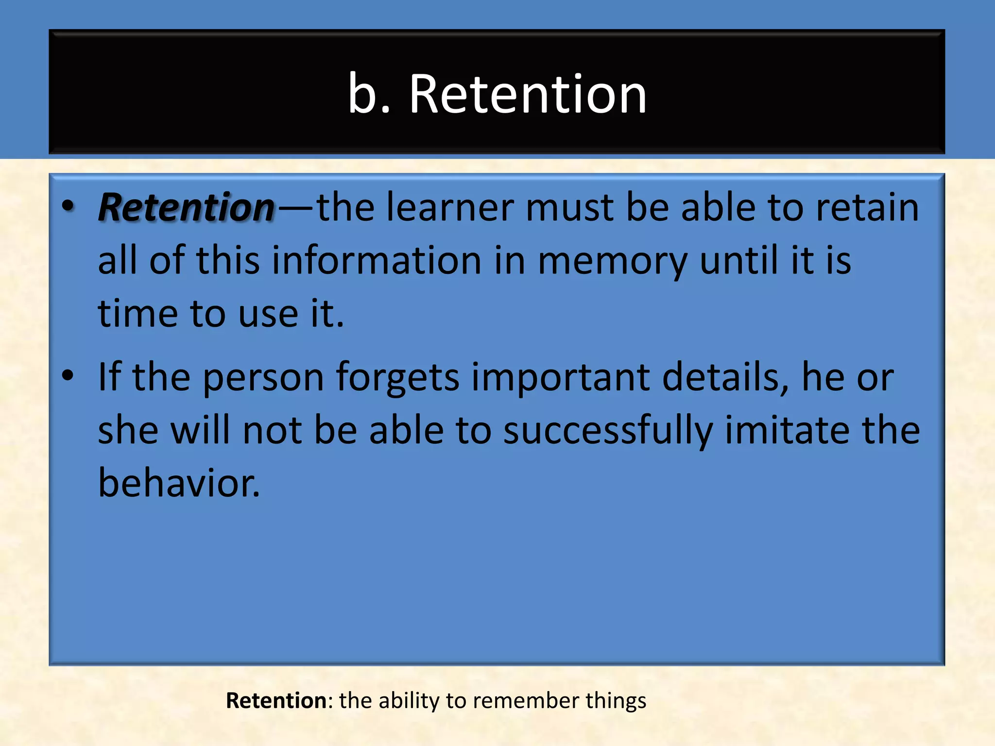b. Retention
• Retention—the learner must be able to retain
  all of this information in memory until it is
  time to use it.
• If the person forgets important details, he or
  she will not be able to successfully imitate the
  behavior.



         Retention: the ability to remember things
 