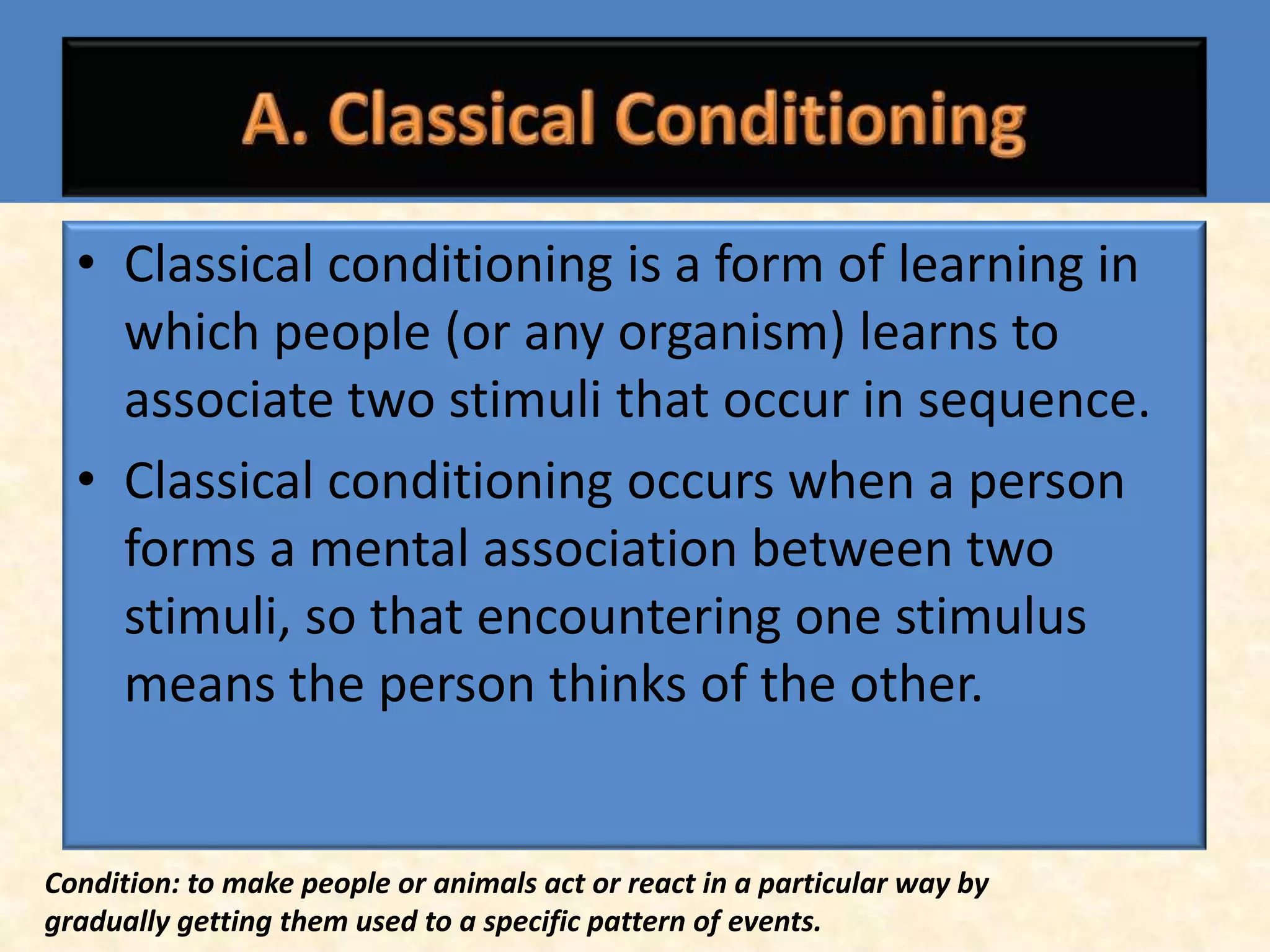 • Classical conditioning is a form of learning in
    which people (or any organism) learns to
    associate two stimuli that occur in sequence.
  • Classical conditioning occurs when a person
    forms a mental association between two
    stimuli, so that encountering one stimulus
    means the person thinks of the other.


Condition: to make people or animals act or react in a particular way by
gradually getting them used to a specific pattern of events.
 