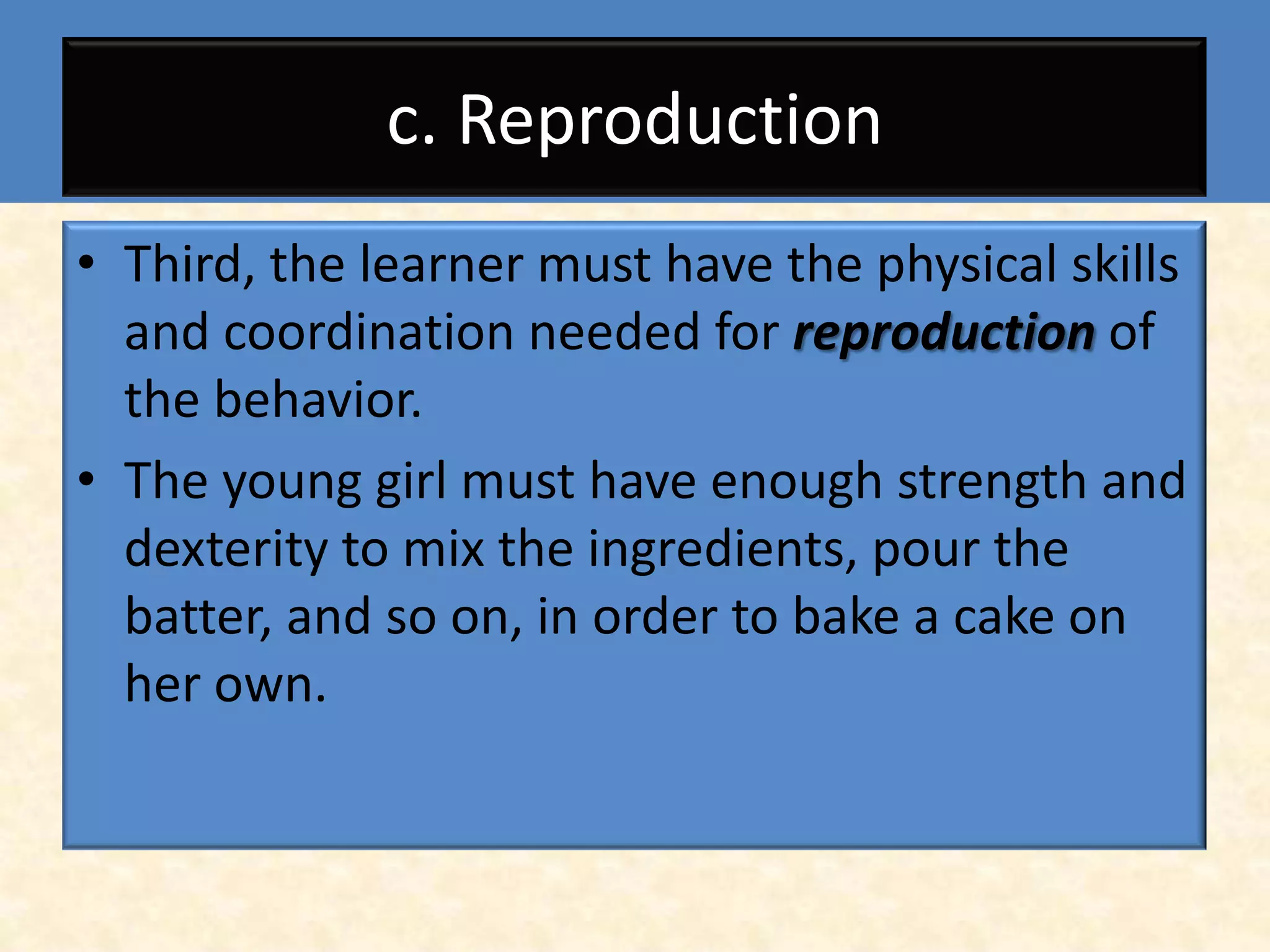 c. Reproduction
• Third, the learner must have the physical skills
  and coordination needed for reproduction of
  the behavior.
• The young girl must have enough strength and
  dexterity to mix the ingredients, pour the
  batter, and so on, in order to bake a cake on
  her own.
 