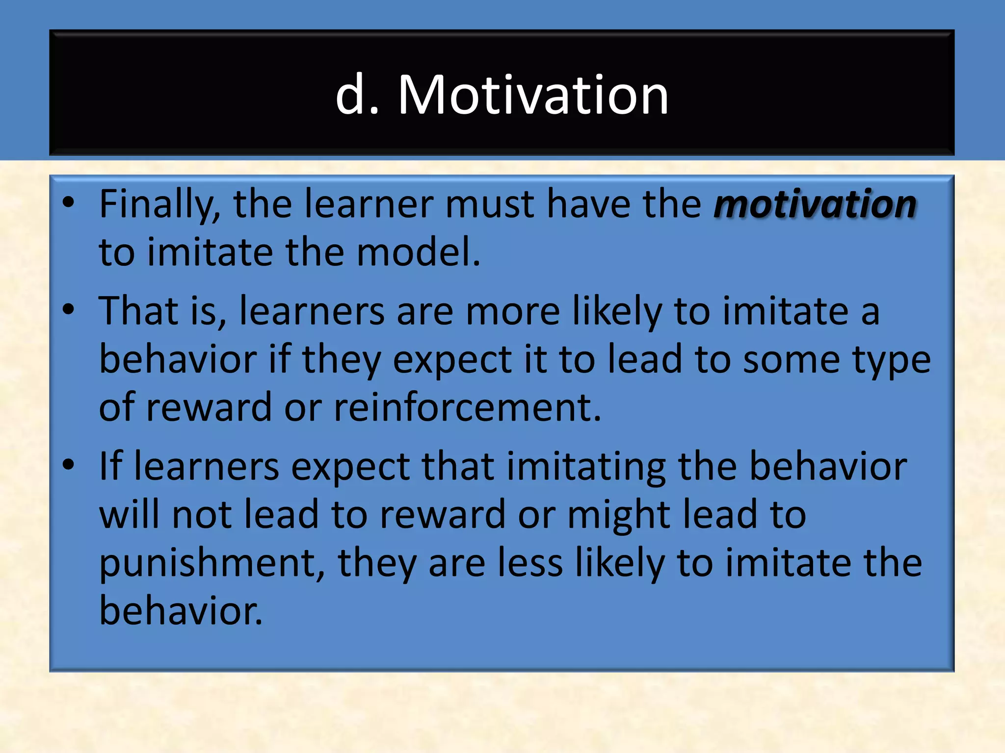 d. Motivation
• Finally, the learner must have the motivation
  to imitate the model.
• That is, learners are more likely to imitate a
  behavior if they expect it to lead to some type
  of reward or reinforcement.
• If learners expect that imitating the behavior
  will not lead to reward or might lead to
  punishment, they are less likely to imitate the
  behavior.
 