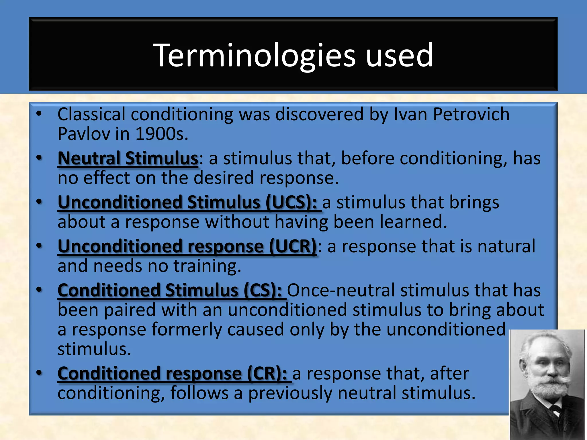 Terminologies used
• Classical conditioning was discovered by Ivan Petrovich
  Pavlov in 1900s.
• Neutral Stimulus: a stimulus that, before conditioning, has
  no effect on the desired response.
• Unconditioned Stimulus (UCS): a stimulus that brings
  about a response without having been learned.
• Unconditioned response (UCR): a response that is natural
  and needs no training.
• Conditioned Stimulus (CS): Once-neutral stimulus that has
  been paired with an unconditioned stimulus to bring about
  a response formerly caused only by the unconditioned
  stimulus.
• Conditioned response (CR): a response that, after
  conditioning, follows a previously neutral stimulus.
 