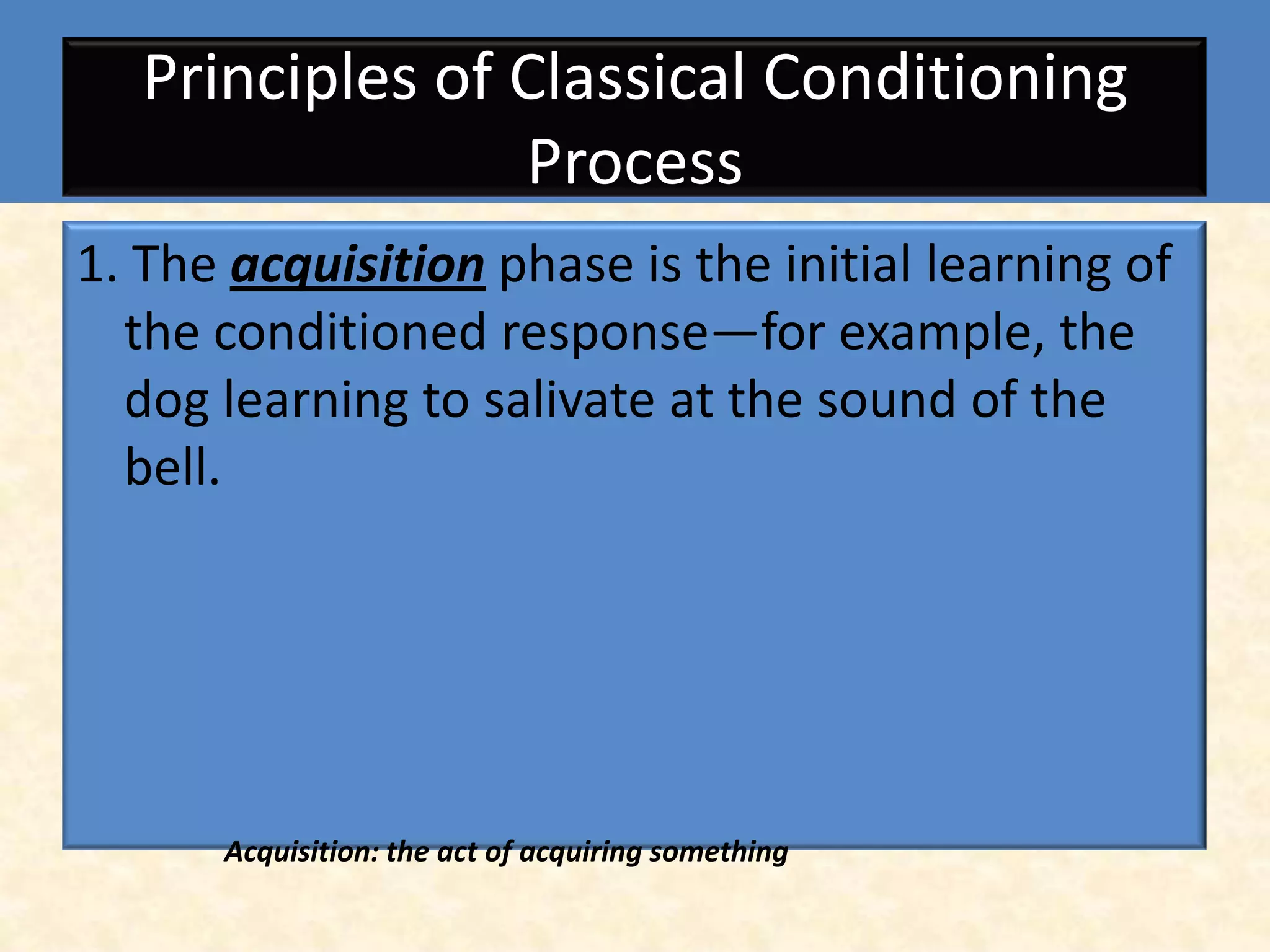 Principles of Classical Conditioning
                 Process
1. The acquisition phase is the initial learning of
  the conditioned response—for example, the
  dog learning to salivate at the sound of the
  bell.




      Acquisition: the act of acquiring something
 
