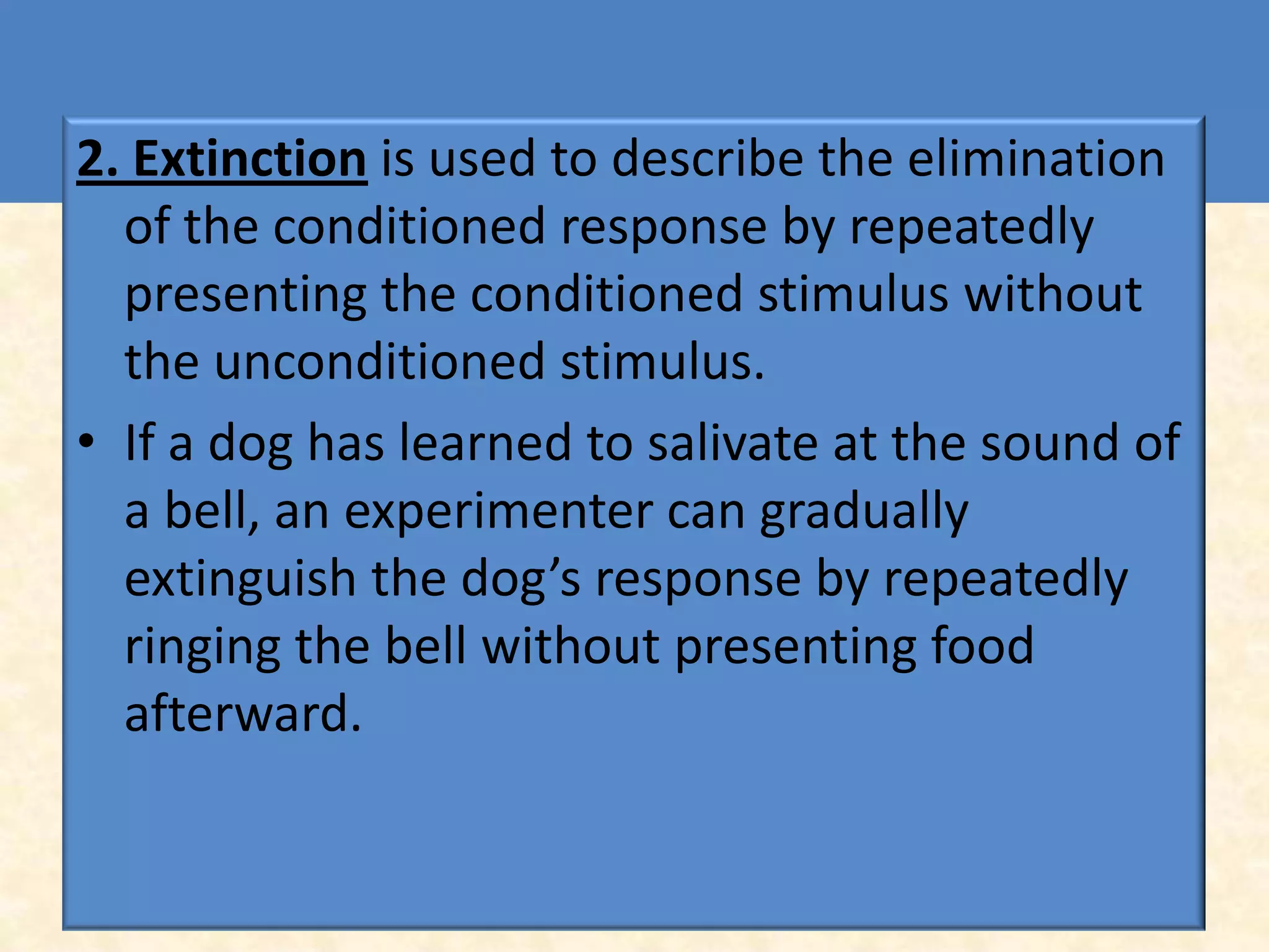 2. Extinction is used to describe the elimination
  of the conditioned response by repeatedly
  presenting the conditioned stimulus without
  the unconditioned stimulus.
• If a dog has learned to salivate at the sound of
  a bell, an experimenter can gradually
  extinguish the dog’s response by repeatedly
  ringing the bell without presenting food
  afterward.
 