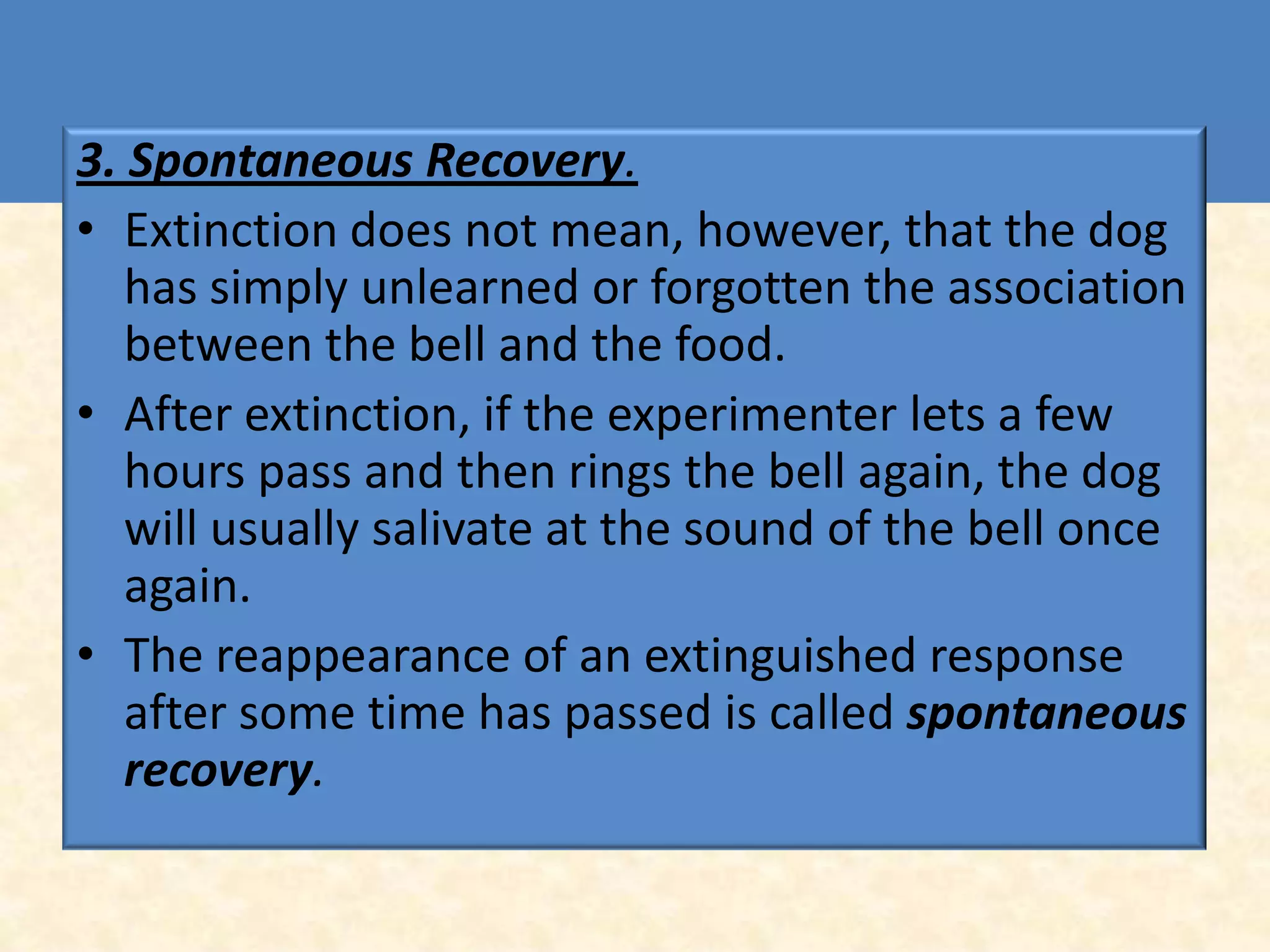 3. Spontaneous Recovery.
• Extinction does not mean, however, that the dog
   has simply unlearned or forgotten the association
   between the bell and the food.
• After extinction, if the experimenter lets a few
   hours pass and then rings the bell again, the dog
   will usually salivate at the sound of the bell once
   again.
• The reappearance of an extinguished response
   after some time has passed is called spontaneous
   recovery.
 