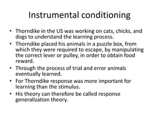 Instrumental conditioning
• Thorndike in the US was working on cats, chicks, and
  dogs to understand the learning process.
• Thorndike placed his animals in a puzzle box, from
  which they were required to escape, by manipulating
  the correct lever or pulley, in order to obtain food
  reward.
• Through the process of trial and error animals
  eventually learned.
• For Thorndike response was more important for
  learning than the stimulus.
• His theory can therefore be called response
  generalization theory.
 