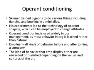 Operant conditioning
• Skinner trained pigeons to do various things including
  dancing and bowling in a mini alley.
• His experiments led to the technology of operant
  shaping, which can be employed to change attitudes.
• Operant conditioning is used widely in org
  management, as most behavior in org is learned rather
  than natural.
• Emp learn all kinds of behavior before and after joining
  a company.
• The kind of behavior that emp display either are
  rewarded or punished depending on the values and
  cultures of the org
 