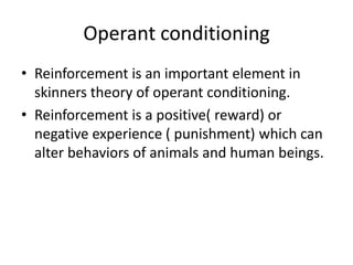 Operant conditioning
• Reinforcement is an important element in
  skinners theory of operant conditioning.
• Reinforcement is a positive( reward) or
  negative experience ( punishment) which can
  alter behaviors of animals and human beings.
 