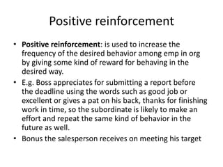 Positive reinforcement
• Positive reinforcement: is used to increase the
  frequency of the desired behavior among emp in org
  by giving some kind of reward for behaving in the
  desired way.
• E.g. Boss appreciates for submitting a report before
  the deadline using the words such as good job or
  excellent or gives a pat on his back, thanks for finishing
  work in time, so the subordinate is likely to make an
  effort and repeat the same kind of behavior in the
  future as well.
• Bonus the salesperson receives on meeting his target
 