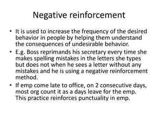 Negative reinforcement
• It is used to increase the frequency of the desired
  behavior in people by helping them understand
  the consequences of undesirable behavior.
• E.g. Boss reprimands his secretary every time she
  makes spelling mistakes in the letters she types
  but does not when he sees a letter without any
  mistakes and he is using a negative reinforcement
  method.
• If emp come late to office, on 2 consecutive days,
  most org count it as a days leave for the emp.
  This practice reinforces punctuality in emp.
 