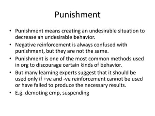 Punishment
• Punishment means creating an undesirable situation to
  decrease an undesirable behavior.
• Negative reinforcement is always confused with
  punishment, but they are not the same.
• Punishment is one of the most common methods used
  in org to discourage certain kinds of behavior.
• But many learning experts suggest that it should be
  used only if +ve and -ve reinforcement cannot be used
  or have failed to produce the necessary results.
• E.g. demoting emp, suspending
 