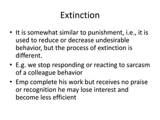 Extinction
• It is somewhat similar to punishment, i.e., it is
  used to reduce or decrease undesirable
  behavior, but the process of extinction is
  different.
• E.g. we stop responding or reacting to sarcasm
  of a colleague behavior
• Emp complete his work but receives no praise
  or recognition he may lose interest and
  become less efficient
 