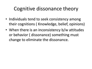 Cognitive dissonance theory
• Individuals tend to seek consistency among
  their cognitions ( Knowledge, belief, opinions)
• When there is an inconsistency b/w attitudes
  or behavior ( dissonance) something must
  change to eliminate the dissonance.
 