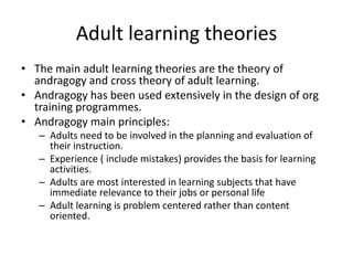 Adult learning theories
• The main adult learning theories are the theory of
  andragogy and cross theory of adult learning.
• Andragogy has been used extensively in the design of org
  training programmes.
• Andragogy main principles:
   – Adults need to be involved in the planning and evaluation of
     their instruction.
   – Experience ( include mistakes) provides the basis for learning
     activities.
   – Adults are most interested in learning subjects that have
     immediate relevance to their jobs or personal life
   – Adult learning is problem centered rather than content
     oriented.
 