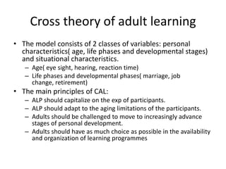 Cross theory of adult learning
• The model consists of 2 classes of variables: personal
  characteristics( age, life phases and developmental stages)
  and situational characteristics.
   – Age( eye sight, hearing, reaction time)
   – Life phases and developmental phases( marriage, job
     change, retirement)
• The main principles of CAL:
   – ALP should capitalize on the exp of participants.
   – ALP should adapt to the aging limitations of the participants.
   – Adults should be challenged to move to increasingly advance
     stages of personal development.
   – Adults should have as much choice as possible in the availability
     and organization of learning programmes
 