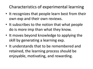 Characteristics of experimental learning
• It recognizes that people learn best from their
  own exp and their own reviews.
• It subscribes to the notion that what people
  do is more imp than what they know.
• It moves beyond knowledge to applying the
  skill by generating a learning exp.
• It understands that to be remembered and
  retained, the learning process should be
  enjoyable, motivating, and rewarding.
 