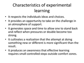 Characteristics of experimental
                learning
• It respects the individuals ideas and choices.
• It provides an opportunity to take on the challenge in
  an atmosphere of support.
• It generates space and time to allow one to stand back
  and reflect when pressures or double become too
  strong.
• It cultivates a realization that the attempt at doing
  something new or different is more significant than the
  result.
• It produces an awareness that effective learning
  requires small controlled steps outside comfort zones.
 