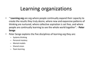 Learning organizations
• “ Learning org are org where people continually expand their capacity to
  create the results they truly desire, where new and expansive patterns of
  thinking are nurtured, where collective aspiration is set free, and where
  people are continually learning to see the whole world together”. - Peter
  Senge
• Peter Senge explains the five disciplines of learning org they are:
    –   Systems thinking
    –   Personal mastery
    –   Mental models
    –   Shared vision
    –   Team learning
 