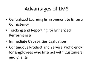 Advantages of LMS
• Centralized Learning Environment to Ensure
  Consistency
• Tracking and Reporting for Enhanced
  Performance
• Immediate Capabilities Evaluation
• Continuous Product and Service Proficiency
  for Employees who Interact with Customers
  and Clients
 