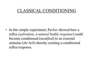 CLASSICAL CONDITIONING



• In this simple experiment, Pavlov showed how a
  reflex (salivation, a natural bodily response) could
  become conditioned (modified) to an external
  stimulus (the bell) thereby creating a conditioned
  reflex/response.
 