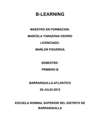 B-LEARNING


        MAESTRO EN FORMACION:

       MARCELA TARAZONA OSORIO

              LICENCIADO:

           MARLON FIGUEROA



              SEMESTRE:

              PRIMERO B



       BARRANQUILLA-ATLANTICO

             29-JULIO-2012



ESCUELA NORMAL SUPERIOR DEL DISTRITO DE
            BARRANQUILLA
 
