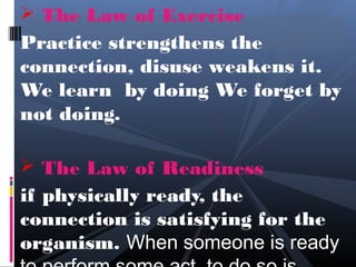  The Law of Exercise
Practice strengthens the
connection, disuse weakens it.
We learn by doing We forget by
not doing.

 The Law of Readiness
if physically ready, the
connection is satisfying for the
organism. When someone is ready
 