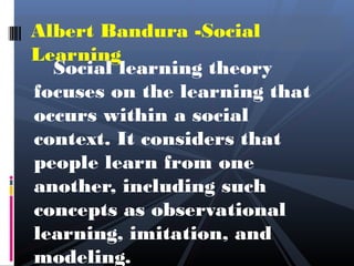 Albert Bandura -Social
Learning
  Social learning theory
focuses on the learning that
occurs within a social
context. It considers that
people learn from one
another, including such
concepts as observational
learning, imitation, and
modeling.
 