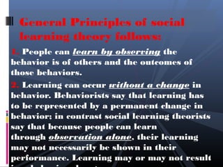 General Principles of social
  learning theory follows:
1. People can learn by observing the
behavior is of others and the outcomes of
those behaviors.
2. Learning can occur without a change in
behavior. Behaviorists say that learning has
to be represented by a permanent change in
behavior; in contrast social learning theorists
say that because people can learn
through observation alone, their learning
may not necessarily be shown in their
performance. Learning may or may not result
 