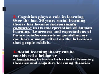 3. Cognition plays a role in learning.
Over the last 30 years social learning
theory has become increasingly
cognitive in its interpretation of human
learning. Awareness and expectations of
future reinforcements or punishments
can have a major effect on the behaviors
that people exhibit.

4. Social learning theory can be
considered a bridge or
a transition between behaviorist learning
theories and cognitive learning theories.
 