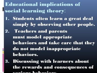 Educational implications of
social learning theory:
1. Students often learn a great deal
   simply by observing other people.
2. Teachers and parents
   must model appropriate
   behaviors and take care that they
   do not model inappropriate
   behaviors.
3. Discussing with learners about
   the rewards and consequences of
 