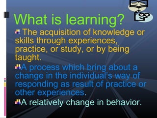 What is learning?
  The acquisition of knowledge or
skills through experiences,
practice, or study, or by being
taught.
  A process which bring about a
change in the individual’s way of
responding as result of practice or
other experiences.
  A relatively change in behavior.
 
