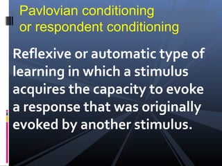Pavlovian conditioning
 or respondent conditioning
Reflexive or automatic type of
learning in which a stimulus
acquires the capacity to evoke
a response that was originally
evoked by another stimulus.
 