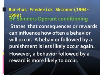 Burrhus Frederick Skinner(1904-
1990)
BF Skinners Operant conditioning
 States that consequences or rewards
can influence how often a behavior
will occur. A behavior followed by a
punishment is less likely occur again.
However, a behavior followed by a
reward is more likely to occur.
 