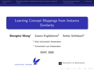 Introduction   Mapping method: classiﬁcation based on instance similarity   Experiments and results   Summary




               Learning Concept Mappings from Instance
                              Similarity

          Shenghui Wang1                   Gwenn Englebienne2               Stefan Schlobach1
                                      1    Vrije Universiteit Amsterdam
                                       2   Universiteit van Amsterdam


                                                 ISWC 2008
 