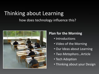 Thinking about Learning
     how does technology influence this?


                       Plan for the Morning
                          • Introductions
                          • Video of the Morning
                          • Our Ideas about Learning
                          • Two Metaphors…Article
                          • Tech Adoption
                          • Thinking about your Design