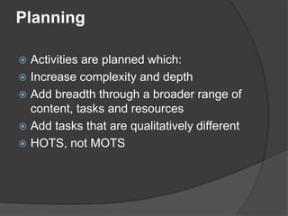 Planning

 Activities are planned which:
 Increase complexity and depth
 Add breadth through a broader range of
  content, tasks and resources
 Add tasks that are qualitatively different
 HOTS, not MOTS
 