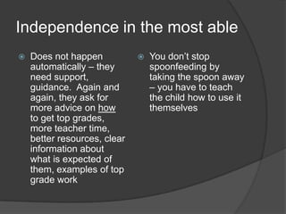 Independence in the most able
   Does not happen              You don’t stop
    automatically – they          spoonfeeding by
    need support,                 taking the spoon away
    guidance. Again and           – you have to teach
    again, they ask for           the child how to use it
    more advice on how            themselves
    to get top grades,
    more teacher time,
    better resources, clear
    information about
    what is expected of
    them, examples of top
    grade work
 