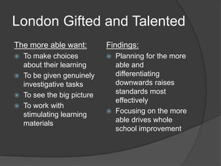 London Gifted and Talented
The more able want:        Findings:
 To make choices             Planning for the more
  about their learning         able and
 To be given genuinely        differentiating
  investigative tasks          downwards raises
 To see the big picture
                               standards most
                               effectively
 To work with
  stimulating learning        Focusing on the more
  materials                    able drives whole
                               school improvement
 