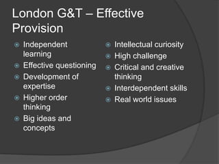 London G&T – Effective
Provision
   Independent                Intellectual curiosity
    learning                   High challenge
   Effective questioning      Critical and creative
   Development of              thinking
    expertise                  Interdependent skills
   Higher order               Real world issues
    thinking
   Big ideas and
    concepts
 