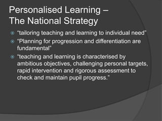 Personalised Learning –
The National Strategy
   “tailoring teaching and learning to individual need”
   “Planning for progression and differentiation are
    fundamental”
   “teaching and learning is characterised by
    ambitious objectives, challenging personal targets,
    rapid intervention and rigorous assessment to
    check and maintain pupil progress.”
 